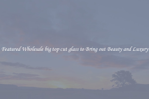 Featured Wholesale big top cut glass to Bring out Beauty and Luxury