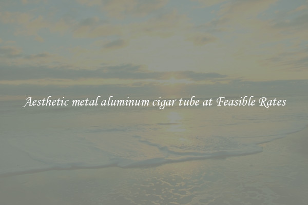Aesthetic metal aluminum cigar tube at Feasible Rates